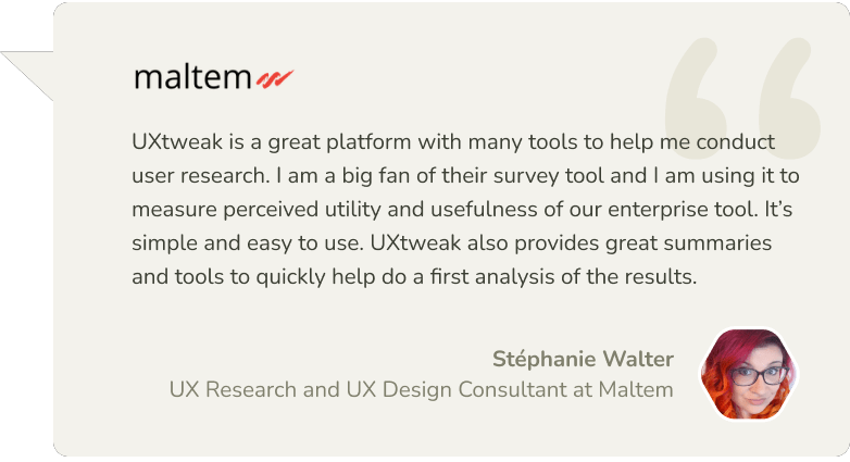 Stéphanie Walter: UXtweak is a great platform with many tools to help me conduct user research. I am a big fan of their survey tool and I'm using it to measure perceived utility and usefulness of our enterprise tool. It's simple and easy to use. UXtweak also provides great summaries and tools to quickly help do a first analysis of the results.